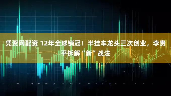凭资网配资 12年全球销冠！半挂车龙头三次创业，李贵平拆解“新”战法