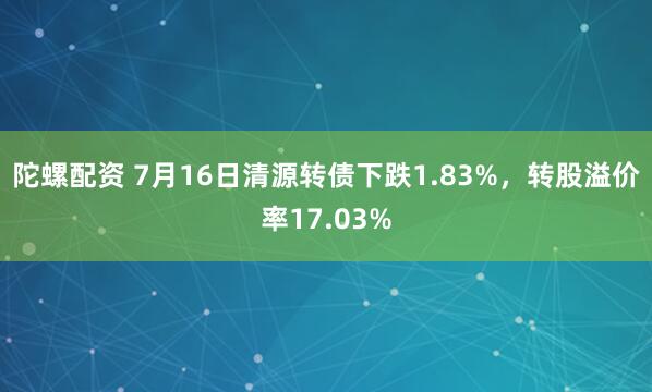陀螺配资 7月16日清源转债下跌1.83%，转股溢价率17.03%
