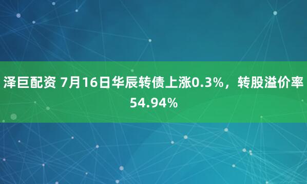 泽巨配资 7月16日华辰转债上涨0.3%，转股溢价率54.94%