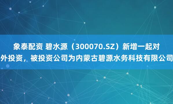 象泰配资 碧水源（300070.SZ）新增一起对外投资，被投资公司为内蒙古碧源水务科技有限公司