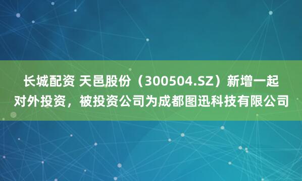 长城配资 天邑股份（300504.SZ）新增一起对外投资，被投资公司为成都图迅科技有限公司