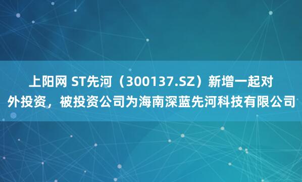 上阳网 ST先河（300137.SZ）新增一起对外投资，被投资公司为海南深蓝先河科技有限公司