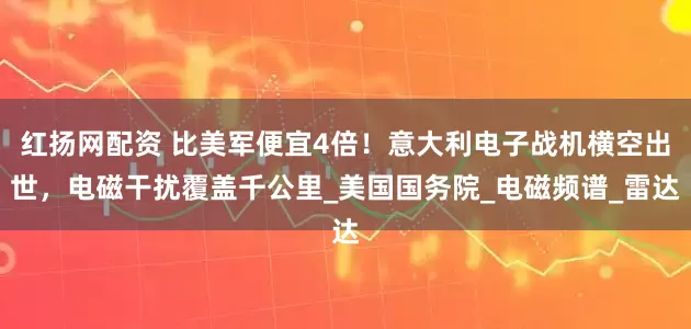红扬网配资 比美军便宜4倍！意大利电子战机横空出世，电磁干扰覆盖千公里_美国国务院_电磁频谱_雷达