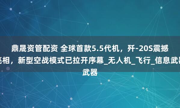 鼎晟资管配资 全球首款5.5代机，歼-20S震撼亮相，新型空战模式已拉开序幕_无人机_飞行_信息武器