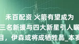 禾百配资 火箭有望成为联盟第二，三名新援与四大新星引人瞩目，伊森或将成牺牲品_本赛季_防守_勇士