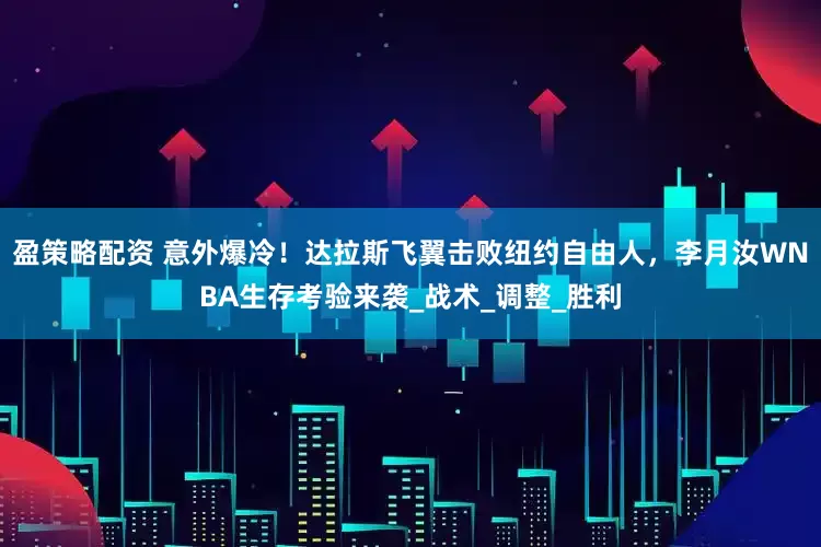 盈策略配资 意外爆冷！达拉斯飞翼击败纽约自由人，李月汝WNBA生存考验来袭_战术_调整_胜利