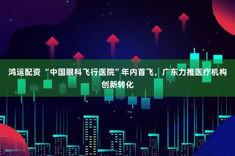 鸿运配资 “中国眼科飞行医院”年内首飞，广东力推医疗机构创新转化