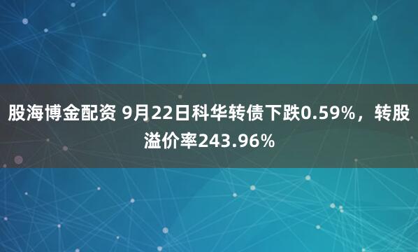 股海博金配资 9月22日科华转债下跌0.59%，转股溢价率243.96%