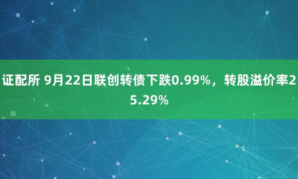 证配所 9月22日联创转债下跌0.99%，转股溢价率25.29%