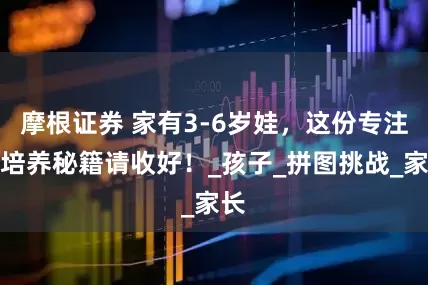 摩根证券 家有3-6岁娃，这份专注力培养秘籍请收好！_孩子_拼图挑战_家长
