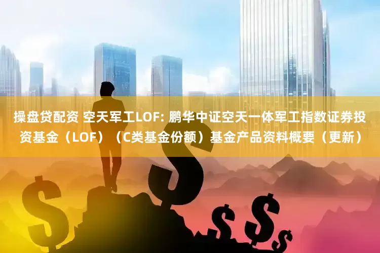 操盘贷配资 空天军工LOF: 鹏华中证空天一体军工指数证券投资基金（LOF）（C类基金份额）基金产品资料概要（更新）