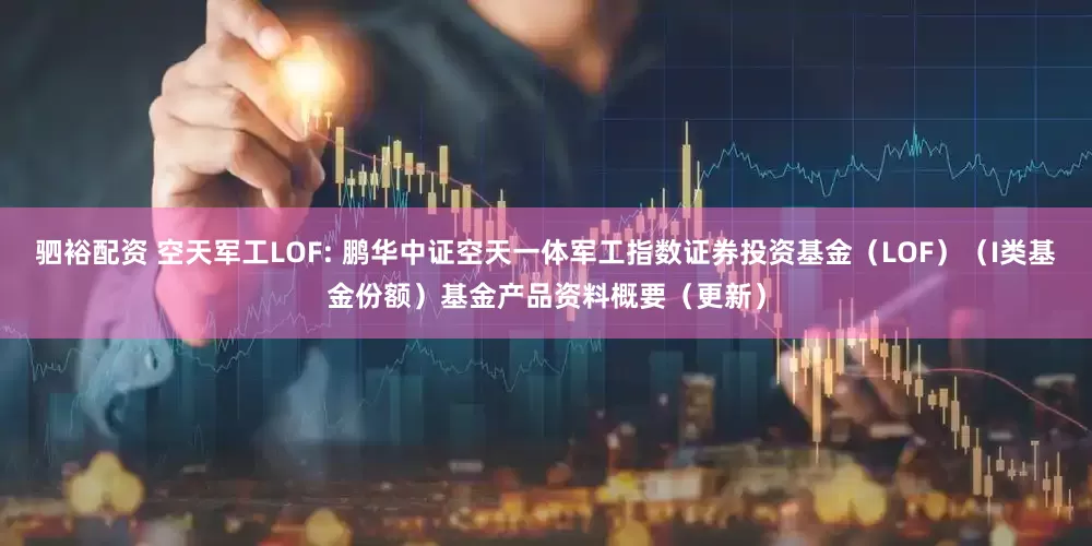 驷裕配资 空天军工LOF: 鹏华中证空天一体军工指数证券投资基金（LOF）（I类基金份额）基金产品资料概要（更新）