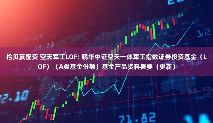 拾贝赢配资 空天军工LOF: 鹏华中证空天一体军工指数证券投资基金（LOF）（A类基金份额）基金产品资料概要（更新）