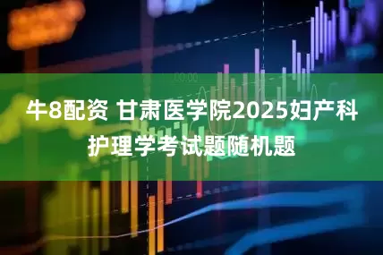 牛8配资 甘肃医学院2025妇产科护理学考试题随机题