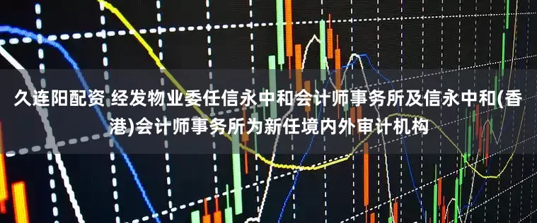 久连阳配资 经发物业委任信永中和会计师事务所及信永中和(香港)会计师事务所为新任境内外审计机构