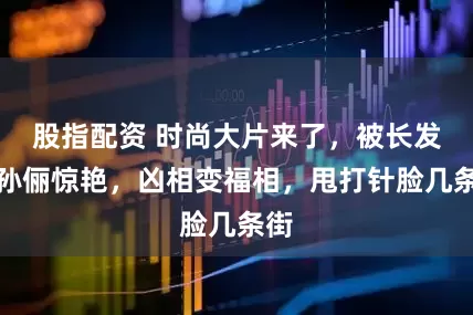 股指配资 时尚大片来了，被长发的孙俪惊艳，凶相变福相，甩打针脸几条街