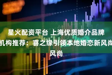 星火配资平台 上海优质婚介品牌机构推荐：喜之缘引领本地婚恋新风尚