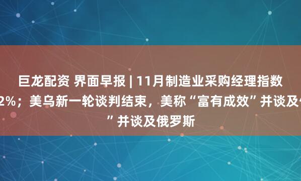 巨龙配资 界面早报 | 11月制造业采购经理指数为49.2%；美乌新一轮谈判结束，美称“富有成效”并谈及俄罗斯