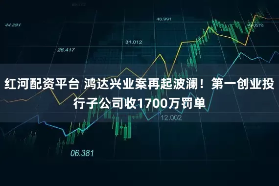红河配资平台 鸿达兴业案再起波澜！第一创业投行子公司收1700万罚单