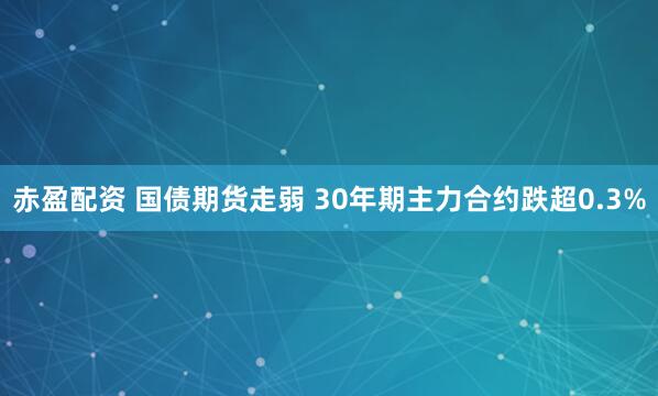 赤盈配资 国债期货走弱 30年期主力合约跌超0.3%