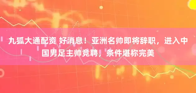 九狐大通配资 好消息！亚洲名帅即将辞职，进入中国男足主帅竞聘，条件堪称完美