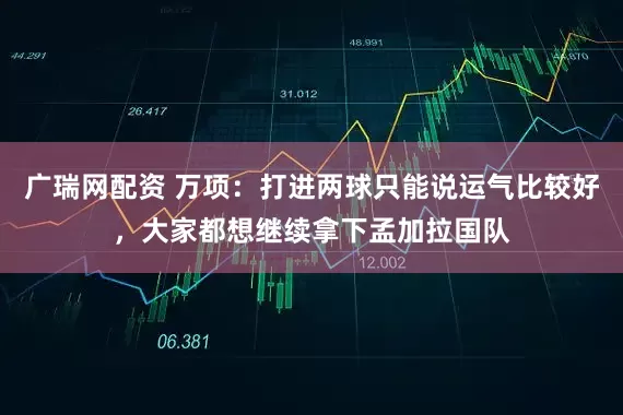 广瑞网配资 万项：打进两球只能说运气比较好，大家都想继续拿下孟加拉国队