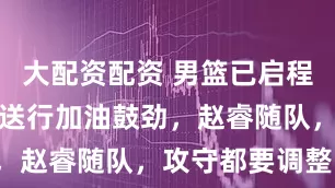 大配资配资 男篮已启程韩国！球迷送行加油鼓劲，赵睿随队，攻守都要调整！